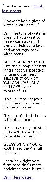  URGENT HEALTH BULLETIN  Discover why one M.D. says -  I HAVEN'T HAD A GLASS OF WATER IN 20 YEARS...  And why you don't have to gulp it down by the gallon either.  Read more here...